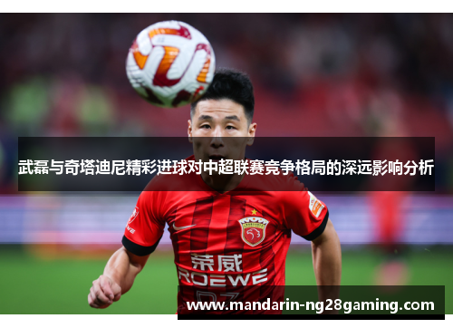 武磊与奇塔迪尼精彩进球对中超联赛竞争格局的深远影响分析
