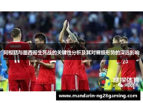 阿根廷与墨西哥生死战的关键性分析及其对晋级形势的深远影响