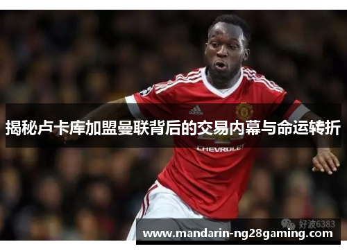 揭秘卢卡库加盟曼联背后的交易内幕与命运转折