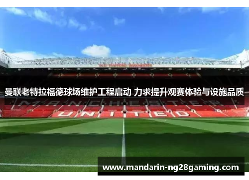 曼联老特拉福德球场维护工程启动 力求提升观赛体验与设施品质